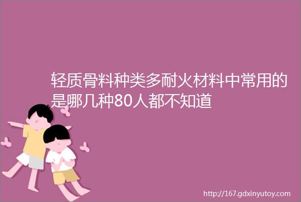 轻质骨料种类多耐火材料中常用的是哪几种80人都不知道