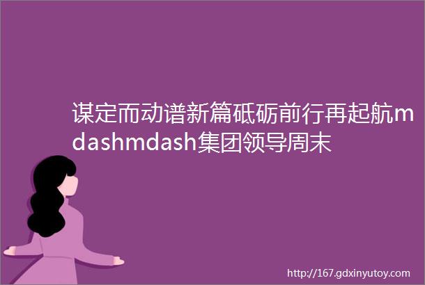 谋定而动谱新篇砥砺前行再起航mdashmdash集团领导周末带队踏勘项目一线