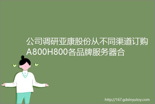 公司调研亚康股份从不同渠道订购A800H800各品牌服务器合计500台公司是华鲲振宇全线产品代理商也是超聚变一级代理商
