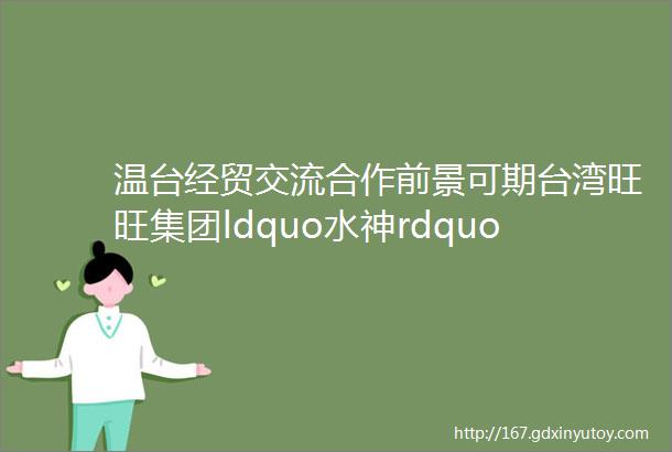 温台经贸交流合作前景可期台湾旺旺集团ldquo水神rdquo生产基地落户温州