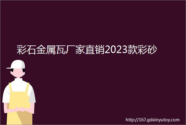 彩石金属瓦厂家直销2023款彩砂