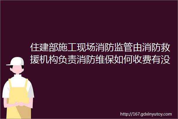 住建部施工现场消防监管由消防救援机构负责消防维保如何收费有没有具体收费标准