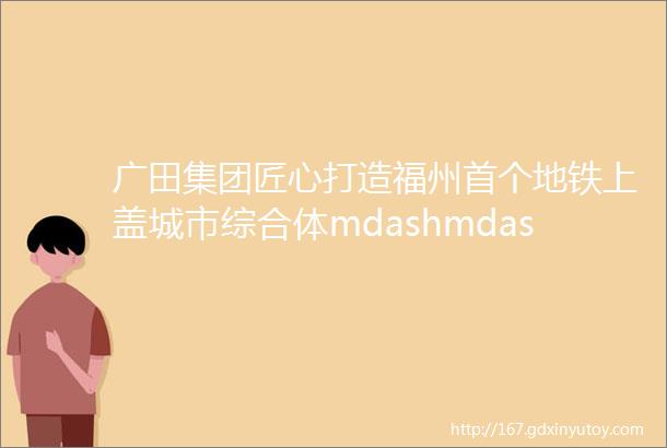 广田集团匠心打造福州首个地铁上盖城市综合体mdashmdash福州苏宁广场闽江北岸新城市中心